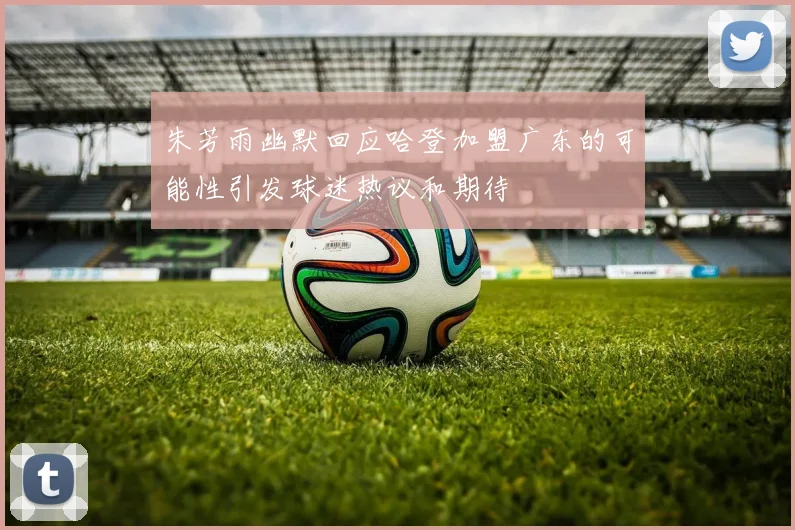 朱芳雨幽默回应哈登加盟广东的可能性引发球迷热议和期待