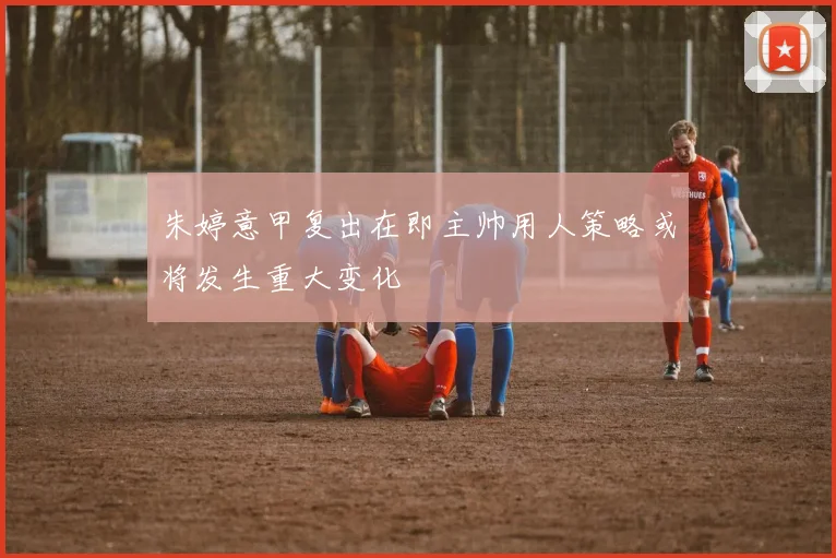 朱婷意甲复出在即主帅用人策略或将发生重大变化