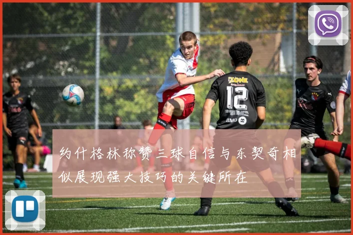 约什格林称赞三球自信与东契奇相似展现强大技巧的关键所在