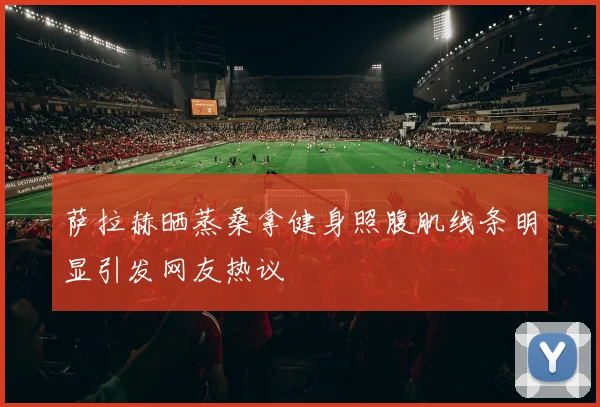 萨拉赫晒蒸桑拿健身照腹肌线条明显引发网友热议