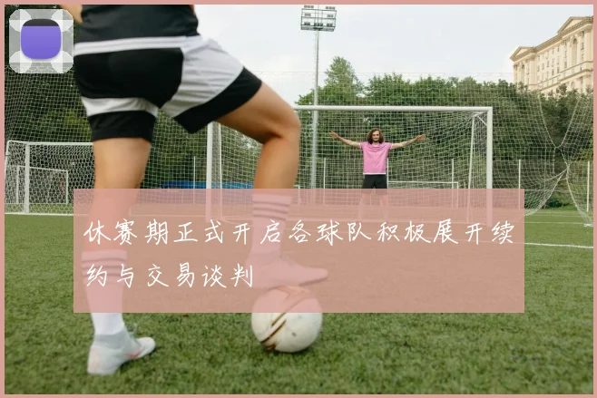 休赛期正式开启各球队积极展开续约与交易谈判