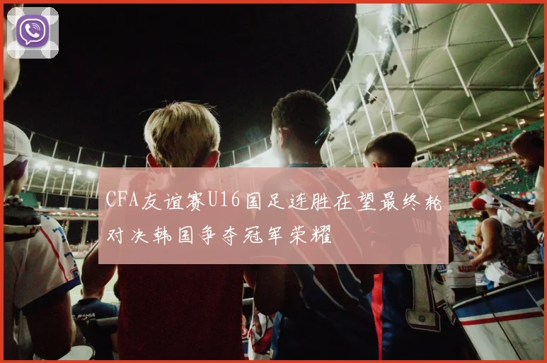 CFA友谊赛U16国足连胜在望最终轮对决韩国争夺冠军荣耀