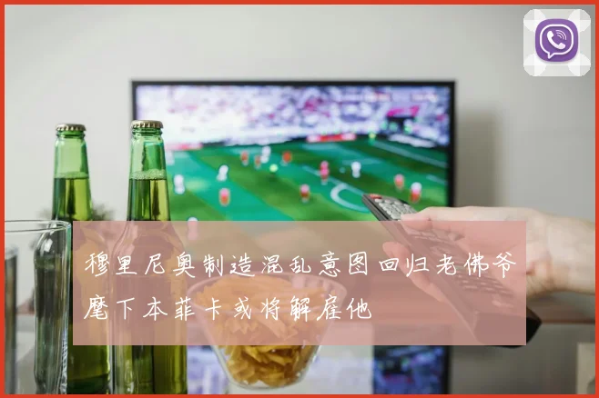 穆里尼奥制造混乱意图回归老佛爷麾下本菲卡或将解雇他