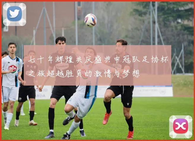 七十年辉煌共庆盛典中冠队足协杯之旅超越胜负的激情与梦想