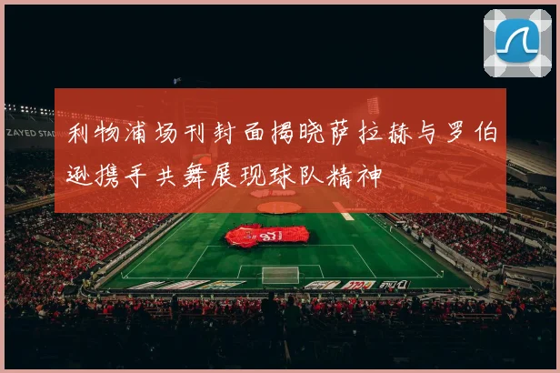 利物浦场刊封面揭晓萨拉赫与罗伯逊携手共舞展现球队精神