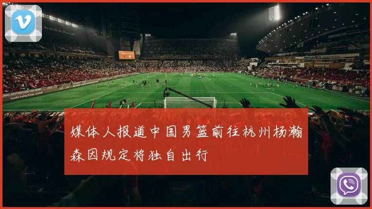 媒体人报道中国男篮前往杭州杨瀚森因规定将独自出行