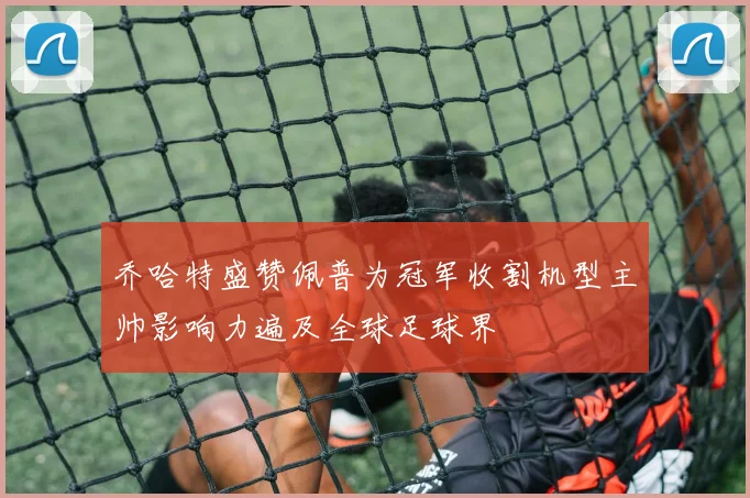 乔哈特盛赞佩普为冠军收割机型主帅影响力遍及全球足球界
