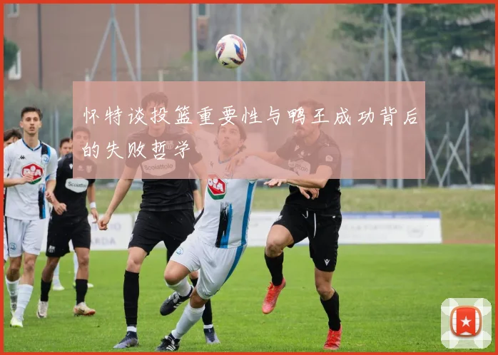 怀特谈投篮重要性与鸭王成功背后的失败哲学