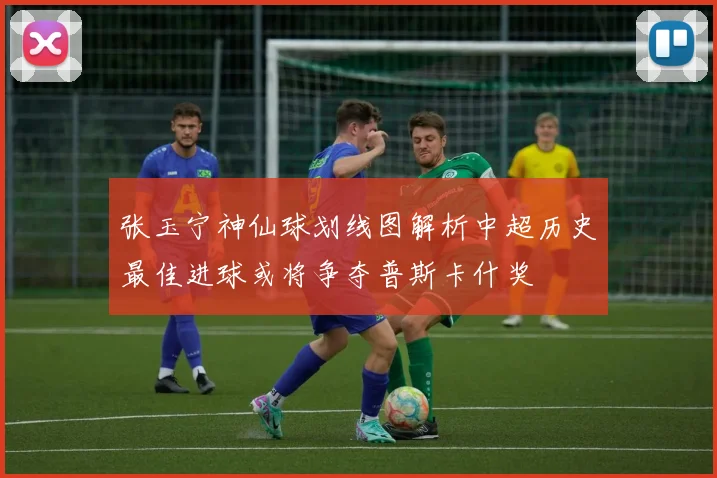 张玉宁神仙球划线图解析中超历史最佳进球或将争夺普斯卡什奖