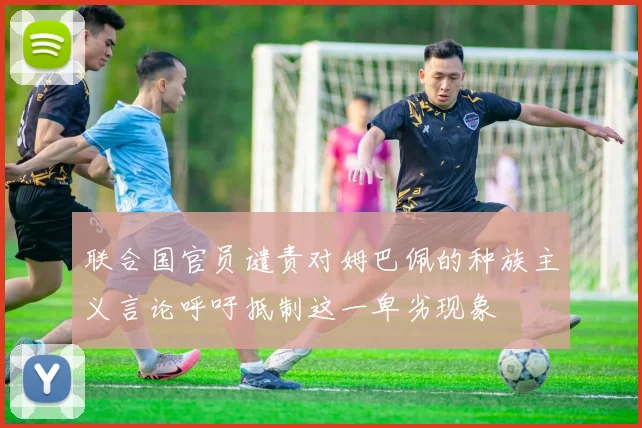 联合国官员谴责对姆巴佩的种族主义言论呼吁抵制这一卑劣现象