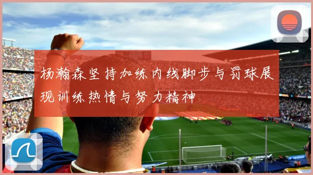 杨瀚森坚持加练内线脚步与罚球展现训练热情与努力精神