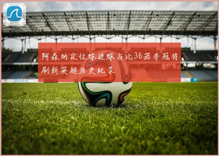 阿森纳定位球进球占比36若夺冠将刷新英超历史纪录