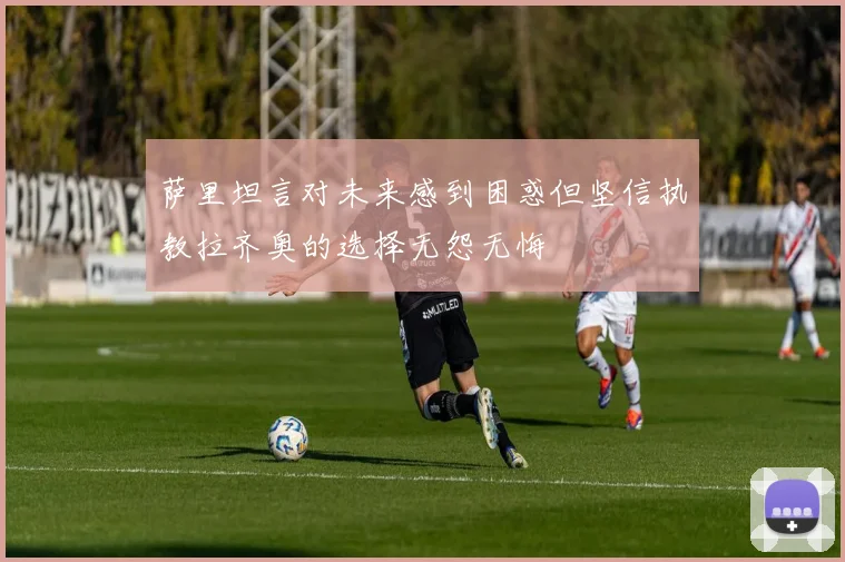 萨里坦言对未来感到困惑但坚信执教拉齐奥的选择无怨无悔
