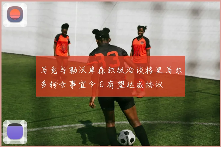 马竞与勒沃库森积极洽谈格里马尔多转会事宜今日有望达成协议