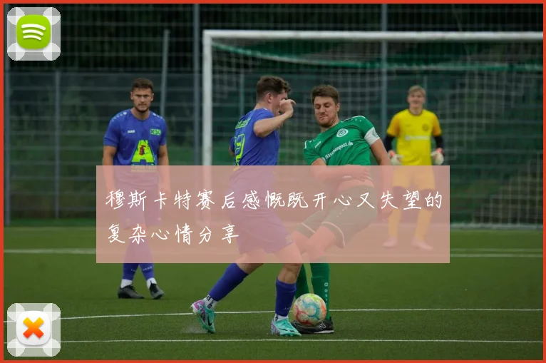 穆斯卡特赛后感慨既开心又失望的复杂心情分享
