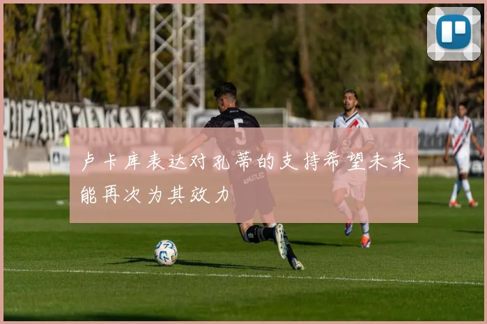 卢卡库表达对孔蒂的支持希望未来能再次为其效力