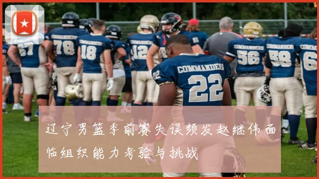 辽宁男篮季前赛失误频发赵继伟面临组织能力考验与挑战