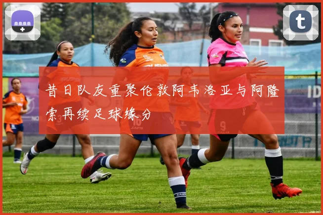 昔日队友重聚伦敦阿韦洛亚与阿隆索再续足球缘分