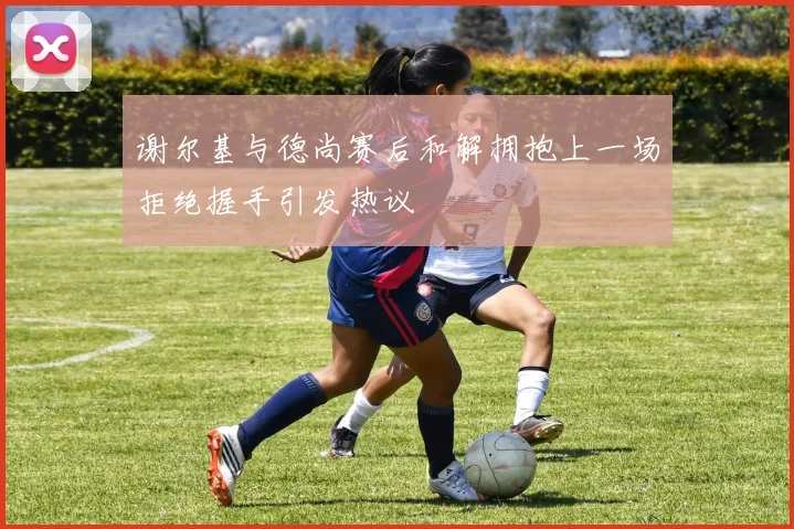 谢尔基与德尚赛后和解拥抱上一场拒绝握手引发热议