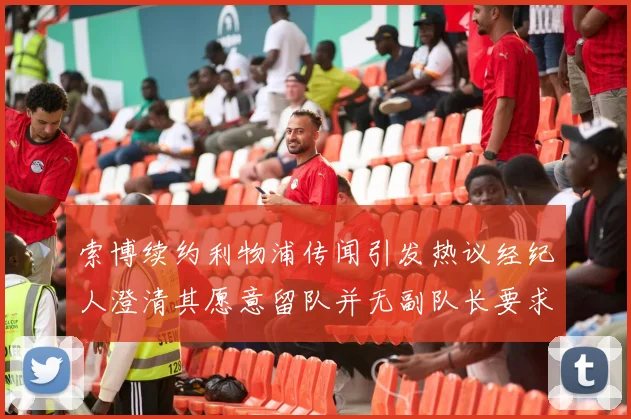索博续约利物浦传闻引发热议经纪人澄清其愿意留队并无副队长要求
