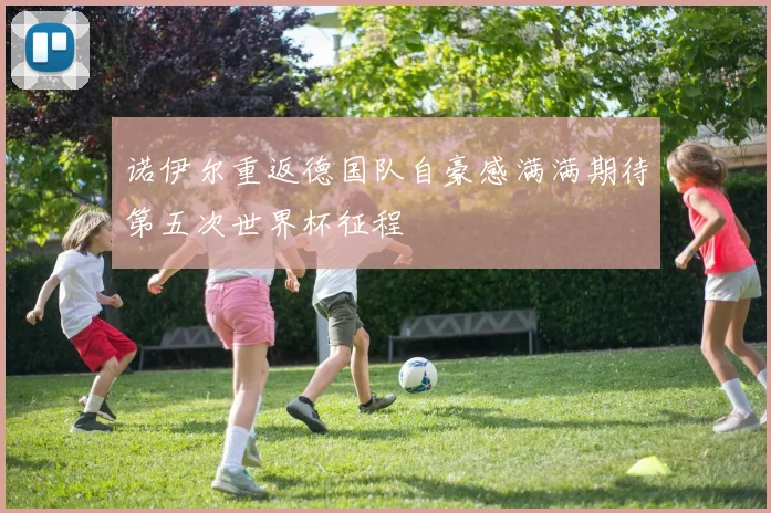 诺伊尔重返德国队自豪感满满期待第五次世界杯征程