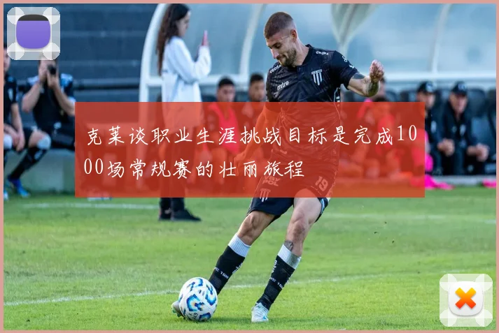 克莱谈职业生涯挑战目标是完成1000场常规赛的壮丽旅程