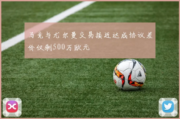 马竞与尤尔曼交易接近达成协议差价仅剩500万欧元