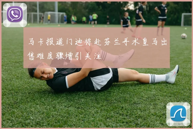马卡报道门迪将赴芬兰手术皇马出售难度骤增引关注
