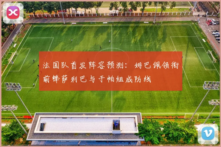 法国队首发阵容预测：姆巴佩领衔前锋萨利巴与于帕组成防线