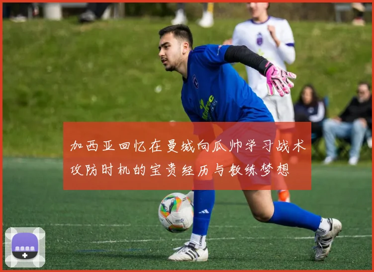 加西亚回忆在曼城向瓜帅学习战术攻防时机的宝贵经历与教练梦想