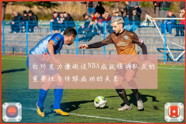 白巧克力谦逊谈NBA成就强调队友的重要性与传球成功的关系
